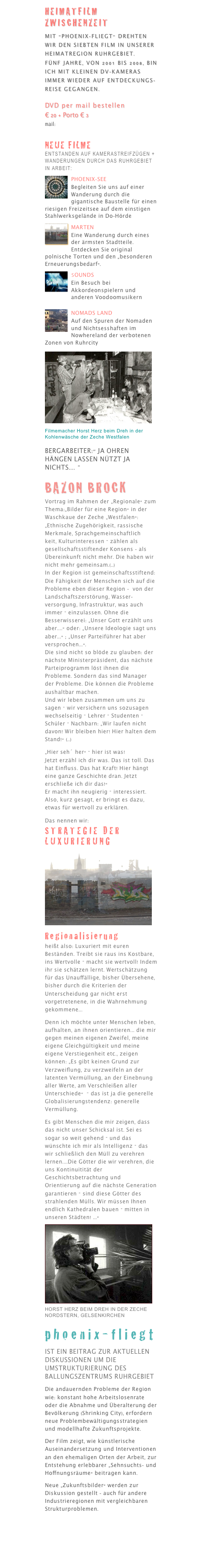 website:

www.ruhrcity2010.de

Heimatfilm
Zwischenzeit

Mit "phoenix-fliegt" drehte  Filmemacher Horst Herz den 7. Film in seiner Heimatregion Ruhrgebiet. Fünf Jahre, von 2001 bis 2006, ist er mit kleinen DV-Kameras immer wieder auf Entdeckungsreise gegangen.
DVD kaufen 
per mail bestellen
€ 20 + Porto € 3
mail:hherz@online.de 
oder 
fax: 0231 82 68 47
Rechnung anbei

Kunst setzt Zeichen !
protect the flame

Neue Filme, Foto- und Videoblogs entstanden auf Kamerastreifzügen + Wanderungen durch das Ruhrgebiet und anderen Regionen  finden Sie demnächst unter:

www.sunville.eu
Heimatscou
Entstanden sind bisher einige Kurme

￼
￼Nomads Land

Auf den Spuren der Nomaden und Nichtsesshaften im Nowhereland der verbotenen Zonen von Ruhrcity
mit der Kamera auf Streifzügen und Wanderungen.
 
LOVEPARADE
HIGHWAY TO
KULTURWIRTSCHAFT
Kamerafilm 30 Minuten
zur LOVEPARADE B1 2008. 

1,6 Millionen Menschen tanzten bei Regen + Matsch stundenlang zwischen Dutzenden von Kamerateams der Weltsender auf der für das Techno-Event gesperrten sechsspurigen Ruhrgebiets-Stadtautobahn B1. edicated to the Flaschensammler of the world.

links
www.herz-filmproduktion
www.filmsite.de
www.sunville.de
www.filmmakersweb.de

IM FILM „phoenix-fliegt“:
￼Filmemacher Horst Herz beim Dreh in der Kohlenwäsche der Zeche Westfalen
Bergarbeiter:" Ja Ohren hängen lassen nützt ja nichts.... " 

Bazon Brock
Vortrag im Rahmen der „Regionale“ zum Thema:„Bilder für eine Region“ in der Waschkaue der Zeche „Westfalen“:
„Ethnische Zugehörigkeit, rassische Merkmale, Sprachgemeinschaftlich
keit, Kulturinteressen – zählen als gesellschaftsstiftender Konsens - als Übereinkunft nicht mehr. 
Die haben wir nicht mehr gemeinsam.(..)
In der Region ist gemeinschaftsstiftend: Die Fähigkeit der Menschen sich auf die Probleme eben dieser Region -  von der Landschaftszerstörung, Wasserversorgung, Infrastruktur, was auch immer – einzulassen. 

Ohne die Besserwisserei: „Unser Gott erzählt uns aber....“ oder: „Unsere Ideologie sagt uns aber...“ ; „Unser Parteiführer hat aber versprochen...“. 

Die sind nicht so blöde zu glauben: der nächste Ministerpräsident, das nächste Parteiprogramm löst ihnen die Probleme. Sondern das sind Manager der Probleme. Die können die Probleme aushaltbar machen. 

Und wir leben zusammen um uns zu sagen – wir versichern uns sozusagen wechselseitig – Lehrer – Studenten – Schüler – Nachbarn: „Wir laufen nicht davon! Wir bleiben hier! Hier halten dem Stand!“ (..)
„Hier seh´ her“ – hier ist was! 
Jetzt erzähl ich dir was. Das ist toll. Das hat Einfluss. Das hat Kraft! Hier hängt eine ganze Geschichte dran. Jetzt erschließe ich dir das!“ 

Er macht ihn neugierig – interessiert. Also, kurz gesagt, er bringt es dazu, etwas für wertvoll zu erklären.
Das nennen wir: Strategie der Luxurierung
￼Regionalisierung 

heißt also: 
Luxuriert mit euren Beständen. 
Treibt sie raus ins Kostbare, ins Wertvolle – macht sie wertvoll! Indem ihr sie schätzen lernt. 

Wertschätzung für das Unauffällige, bisher Übersehene, bisher durch die Kriterien der Unterscheidung gar nicht erst vorgetretenene, in die Wahrnehmung gekommene...
Denn ich möchte unter Menschen leben, aufhalten, an ihnen orientieren... 
die mir gegen meinen eigenen Zweifel, meine eigene Gleichgültigkeit und meine eigene Verstiegenheit etc., zeigen können: 

„Es gibt keinen Grund zur Verzweiflung, zu verzweifeln an der latenten Vermüllung, an der Einebnung aller Werte, am Verschleißen aller Unterschiede“  – das ist ja die generelle Globalisierungstendenz: generelle Vermüllung. 

Es gibt Menschen die mir zeigen, dass das nicht unser Schicksal ist. Sei es sogar so weit gehend – und das wünschte ich mir als Intelligenz – das wir schließlich den Müll zu verehren lernen....
Die Götter die wir verehren, die uns Kontinuitität der Geschichtsbetrachtung und Orientierung auf die nächste Generation garantieren – sind diese Götter des strahlenden Mülls. 

Wir müssen Ihnen endlich Kathedralen bauen – mitten in unseren Städten! ...